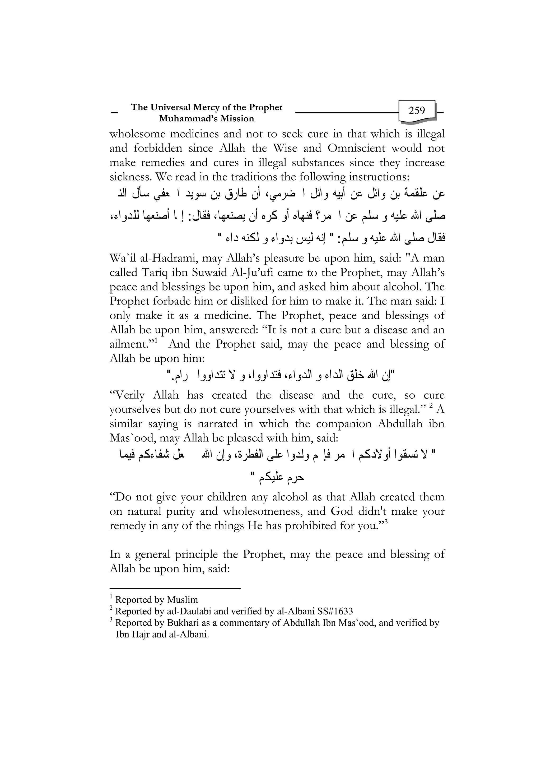 The Universal Mercy of the Prophet                              259
           Muhammad’s Mission
wholesome medicines and not to seek cure in that which is illegal
and forbidden since Allah the Wise and Omniscient would not
make remedies and cures in illegal substances since they increase
sickness. We read in the traditions the following instructions:
‫ﻮﻳﺪ ﹸﻌﻔﻲ ﺳﺄﻝ ﺍﻟﻨﱯ‬ ‫ﻠﻘﹶﻤﺔ ﺑﻦ ﻭﺍﺋﻞ ﻋﻦ ﺃﺑﻴﻪ ﻭﺍﺋﻞ ﺍﳊﻀﺮﻣﻲ، ﺃﻥ ﻃﺎﺭﻕ ﺑﻦ‬‫ﻋﻦ ﻋ‬
            ‫ﺳ ﺍﳉ‬
،‫ﺻﻠﻰ ﺍﷲ ﻋﻠﻴﻪ ﻭ ﺳﻠﻢ ﻋﻦ ﺍﳋﻤﺮ؟ ﻓﻨﻬﺎﻩ ﺃﻭ ﻛﺮﻩ ﺃﻥ ﻳﺼﻨﻌﻬﺎ، 
: ﺇﳕﺎ ﺃﺻﻨﻌﻬﺎ ﻟﻠﺪﻭﺍﺀ‬
                    ‫ﻓﻘﺎﻝ‬
                         "
‫ﻓﻘﺎﻝ ﺻﻠﻰ ﺍﷲ ﻋﻠﻴﻪ ﻭ 
: " ﺇﻧﻪ ﻟﻴﺲ ﺑﺪﻭﺍﺀ ﻭ ﻟﻜﻨﻪ ﺩﺍﺀ‬
                                                       ‫ﺳﻠﻢ‬
Wa`il al-Hadrami, may Allah’s pleasure be upon him, said: "A man
called Tariq ibn Suwaid Al-Ju’ufi came to the Prophet, may Allah’s
peace and blessings be upon him, and asked him about alcohol. The
Prophet forbade him or disliked for him to make it. The man said: I
only make it as a medicine. The Prophet, peace and blessings of
Allah be upon him, answered: “It is not a cure but a disease and an
ailment.”1 And the Prophet said, may the peace and blessing of
Allah be upon him:
              ".
 ‫
"ﺇﻥ ﺍﷲ ﺧﻠﻖ ﺍﻟﺪﺍﺀ ﻭ ﺍﻟﺪﻭﺍﺀ، ﻓﺘﺪﺍﻭﻭﺍ، ﻭ ﻻ ﺗﺘﺪﺍﻭﻭﺍ‬
                ‫ﲝﺮﺍﻡ‬
“Verily Allah has created the disease and the cure, so cure
yourselves but do not cure yourselves with that which is illegal.” 2 A
similar saying is narrated in which the companion Abdullah ibn
Mas`ood, may Allah be pleased with him, said:
    ‫ﻢ ﻭﻟﺪﻭﺍ ﻋﻠﻰ ﺍﻟﻔﻄﺮﺓ، ﻭﺇﻥ ﺍﷲ ﱂ ﳚﻌﻞ ﺷﻔﺎﺀﻛﻢ ﻓﻴﻤﺎ‬‫
" ﻻ ﺗﺴﻘﻮﺍ ﺃﻭﻻﺩﻛﻢ ﺍﳋﻤﺮ ﻓﺈ‬
                                 "
‫ﺣﺮﻡ ﻋﻠﻴﻜﻢ‬
“Do not give your children any alcohol as that Allah created them
on natural purity and wholesomeness, and God didn't make your
remedy in any of the things He has prohibited for you.”3

In a general principle the Prophet, may the peace and blessing of
Allah be upon him, said:

1
  Reported by Muslim
2
  Reported by ad-Daulabi and verified by al-Albani SS#1633
3
  Reported by Bukhari as a commentary of Abdullah Ibn Mas`ood, and verified by
  Ibn Hajr and al-Albani.
 