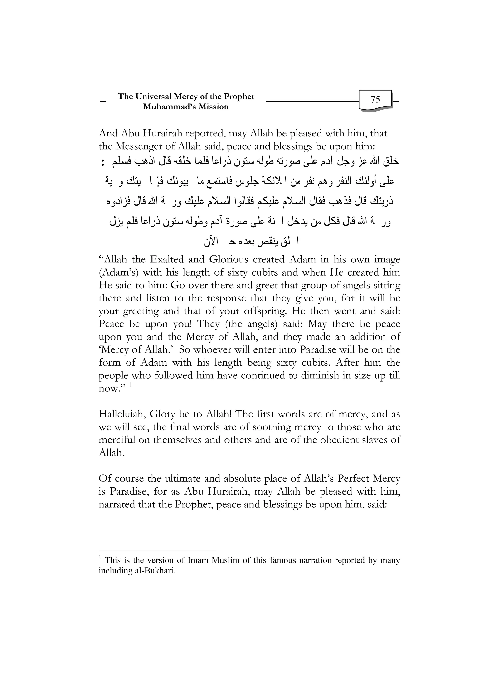 The Universal Mercy of the Prophet                             75
            Muhammad’s Mission


And Abu Hurairah reported, may Allah be pleased with him, that
the Messenger of Allah said, peace and blessings be upon him:
: ‫ﺧﻠﻖ ﺍﷲ ﻋﺰ ﻭﺟﻞ ﺁﺩﻡ ﻋﻠﻰ ﺻﻮﺭﺗﻪ ﻃﻮﻟﻪ ﺳﺘﻮﻥ ﺫﺭﺍﻋﺎ ﻓﻠﻤﺎ ﺧﻠﻘﻪ ﻗﺎﻝ ﺍﺫﻫﺐ ﻓﺴﻠﻢ‬
    ‫ﺎ ﲢﻴﺘﻚ ﻭﲢﻴﺔ‬‫ﻋﻠﻰ ﺃﻭﻟﺌﻚ ﺍﻟﻨﻔﺮ ﻭﻫﻢ ﻧﻔﺮ ﻣﻦ ﺍﳌﻼﺋﻜﺔ ﺟﻠﻮﺱ ﻓﺎﺳﺘﻤﻊ ﻣﺎ ﳚﻴﺒﻮﻧﻚ ﻓﺈ‬
    ‫ﺫﺭﻳﺘﻚ ﻗﺎﻝ ﻓﺬﻫﺐ ﻓﻘﺎﻝ ﺍﻟﺴﻼﻡ ﻋﻠﻴﻜﻢ ﻓﻘﺎﻟﻮﺍ ﺍﻟﺴﻼﻡ ﻋﻠﻴﻚ ﻭﺭﲪﺔ ﺍﷲ ﻗﺎﻝ ﻓﺰﺍﺩﻭﻩ‬
    ‫ﻭﺭﲪﺔ ﺍﷲ ﻗﺎﻝ ﻓﻜﻞ ﻣﻦ ﻳﺪﺧﻞ ﺍﳉﻨﺔ ﻋﻠﻰ ﺻﻮﺭﺓ ﺁﺩﻡ ﻭﻃﻮﻟﻪ ﺳﺘﻮﻥ ﺫﺭﺍﻋﺎ ﻓﻠﻢ ﻳﺰﻝ‬
                            ‫ﺍﳋﻠﻖ ﻳﻨﻘﺺ ﺑﻌﺪﻩ ﺣﱴ ﺍﻵﻥ‬
“Allah the Exalted and Glorious created Adam in his own image
(Adam’s) with his length of sixty cubits and when He created him
He said to him: Go over there and greet that group of angels sitting
there and listen to the response that they give you, for it will be
your greeting and that of your offspring. He then went and said:
Peace be upon you! They (the angels) said: May there be peace
upon you and the Mercy of Allah, and they made an addition of
‘Mercy of Allah.’ So whoever will enter into Paradise will be on the
form of Adam with his length being sixty cubits. After him the
people who followed him have continued to diminish in size up till
now.” 1

Halleluiah, Glory be to Allah! The first words are of mercy, and as
we will see, the final words are of soothing mercy to those who are
merciful on themselves and others and are of the obedient slaves of
Allah.

Of course the ultimate and absolute place of Allah’s Perfect Mercy
is Paradise, for as Abu Hurairah, may Allah be pleased with him,
narrated that the Prophet, peace and blessings be upon him, said:



1
  This is the version of Imam Muslim of this famous narration reported by many
including al-Bukhari.
 