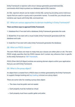 The term POCO does not mean to imply that your classes are either plain or old. The term
POCO simply speciﬁes that the POCO classes don’t contain any reference that is speciﬁc
to the entity framework or .NET framework.
POCO (Plain Old CLR Object) entities are existing domain objects within your application
that you use with Entity Framework.
There are three ways to approach Entity Framework:
1. Database-ﬁrst: If we start with a database, Entity Framework generates the code.
2. Model-ﬁrst: If we start with a visual model, Entity Framework generates both the
database and code.
3. Code-ﬁrst: If we start with code, Entity Framework generates the database.
An object that is created from a POCO class or entities generated by the Entity Framework
to support change tracking and lazy loading, is known as a proxy object.
There are some rules for creating a proxy class object:
The class must be public and not sealed.
Each property must be marked as virtual.
Each property must have a public getter and setter.
Entity Framework is injection safe since it always generates parameterized SQL
commands which help to protect our database against SQL Injection.
An SQL injection attack can be made in Entity SQL syntax by providing some malicious
inputs that are used in a query and in parameter names. To avoid this, you should never
combine user inputs with Entity SQL command text.
Q8. What are POCO classes?
Q9. What is the proxy object?
Q7. What are various approaches to domain modeling in Entity Framework?
 