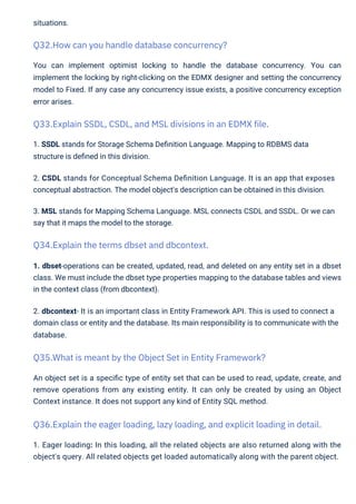 situations.
1. SSDL stands for Storage Schema Deﬁnition Language. Mapping to RDBMS data
structure is deﬁned in this division.
2. CSDL stands for Conceptual Schema Deﬁnition Language. It is an app that exposes
conceptual abstraction. The model object's description can be obtained in this division.
3. MSL stands for Mapping Schema Language. MSL connects CSDL and SSDL. Or we can
say that it maps the model to the storage.
You can implement optimist locking to handle the database concurrency. You can
implement the locking by right-clicking on the EDMX designer and setting the concurrency
model to Fixed. If any case any concurrency issue exists, a positive concurrency exception
error arises.
1. dbset-operations can be created, updated, read, and deleted on any entity set in a dbset
class. We must include the dbset type properties mapping to the database tables and views
in the context class (from dbcontext).
2. dbcontext- It is an important class in Entity Framework API. This is used to connect a
domain class or entity and the database. Its main responsibility is to communicate with the
database.
An object set is a speciﬁc type of entity set that can be used to read, update, create, and
remove operations from any existing entity. It can only be created by using an Object
Context instance. It does not support any kind of Entity SQL method.
1. Eager loading: In this loading, all the related objects are also returned along with the
object's query. All related objects get loaded automatically along with the parent object.
Q34.Explain the terms dbset and dbcontext.
Q32.How can you handle database concurrency?
Q35.What is meant by the Object Set in Entity Framework?
Q33.Explain SSDL, CSDL, and MSL divisions in an EDMX file.
Q36.Explain the eager loading, lazy loading, and explicit loading in detail.
 