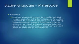 Bizarre languages - Whitespace
 Whitespace
 Most modern programming languages do not consider white space
characters (spaces, tabs and newlines) syntax, ignoring them, as if they
weren't there. We consider this to be a gross injustice to these perfectly
friendly members of the character set. Should they be ignored, just
because they are invisible? Whitespace is a language that seeks to
redress the balance. Any non whitespace characters are ignored; only
spaces, tabs and newlines are considered syntax.
 