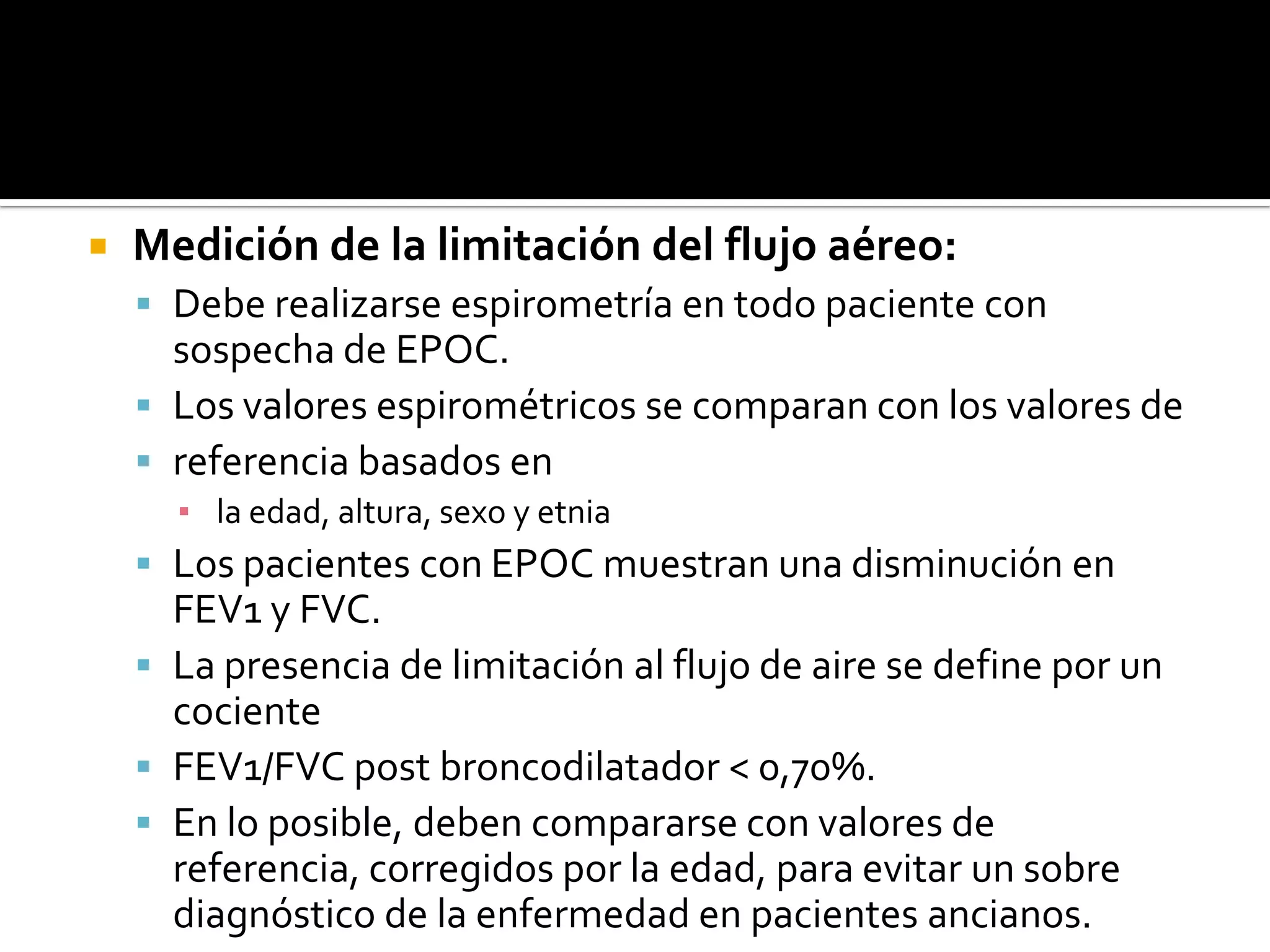 Medición de la limitación del flujo aéreo: Debe realizarse espirometría en todo paciente con sospecha de EPOC. Los valores espirométricosse comparan con los valores dereferencia basados enla edad, altura, sexo y etniaLospacientes con EPOC muestran una disminución en FEV1 y FVC. La presencia de limitación al flujo de aire se define por un cocienteFEV1/FVC post broncodilatador &lt; 0,70%. En lo posible, deben compararse con valores de referencia, corregidos por la edad, para evitar un sobre diagnóstico de la enfermedad en pacientes ancianos. 