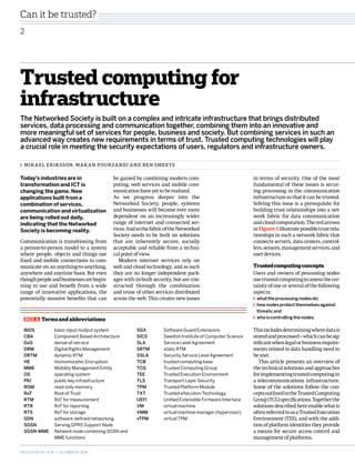 Can it be trusted? 
2 
Trusted computing for 
infrastructure 
The Networked Society is built on a complex and intricate infrastructure that brings distributed 
services, data processing and communication together, combining them into an innovative and 
more meaningful set of services for people, business and society. But combining services in such an 
advanced way creates new requirements in terms of trust. Trusted computing technologies will play 
a crucial role in meeting the security expectations of users, regulators and infrastructure owners. 
in terms of security. One of the most 
fundamental of these issues is secur-ing 
processing in the communication 
infrastructure so that it can be trusted. 
Solving this issue is a prerequisite for 
building trust relationships into a net-work 
fabric for data communication 
and cloud computation. The red arrows 
in Figure 1 illustrate possible trust rela-tionships 
in such a network fabric that 
connects servers, data centers, control-lers, 
sensors, management services, and 
user devices. 
Trusted computing concepts 
Users and owners of processing nodes 
use trusted computing to assess the cer-tainty 
of one or several of the following 
aspects: 
what the processing nodes do; 
how nodes protect themselves against 
threats; and 
who is controlling the nodes. 
This includes determining where data is 
stored and processed – which can be sig-nificant 
when legal or business require-ments 
related to data handling need to 
be met. 
This article presents an overview of 
the technical solutions and approaches 
for implementing trusted computing in 
a telecommunications infrastructure. 
Some of the solutions follow the con-cepts 
outlined in the Trusted Computing 
Group (TCG) specifications. Together the 
solutions described here enable what is 
often referred to as a Trusted Execution 
Environment (TEE), and with the addi-tion 
of platform identities they provide 
a means for secure access control and 
management of platforms. 
Mikael Eriksson, Makan Pourzandi and Ben Sm eets 
be gained by combining modern com-puting, 
web services and mobile com-munication 
have yet to be realized. 
As we progress deeper into the 
Networked Society, people, systems 
and businesses will become ever more 
dependent on an increasingly wider 
range of internet and connected ser-vices. 
And so the fabric of the Networked 
Society needs to be built on solutions 
that are inherently secure, socially 
acceptable and reliable from a techni-cal 
point of view. 
Modern internet services rely on 
web and cloud technology, and as such 
they are no longer independent pack-ages 
with in-built security, but are con-structed 
through the combination 
and reuse of other services distributed 
across the web. This creates new issues 
BOX A Terms and abbreviations 
BIOS basic input/output system 
CBA Component Based Architecture 
DoS denial-of-service 
DRM Digital Rights Management 
DRTM dynamic RTM 
HE Homomorphic Encryption 
MME Mobility Management Entity 
OS operating system 
PKI public key infrastructure 
ROM read-only memory 
RoT Root of Trust 
RTM RoT for measurement 
RTR RoT for reporting 
RTS RoT for storage 
SDN software-defined networking 
SGSN Serving GPRS Support Node 
SGSN-MME Network node combining SGSN and 
MME functions 
SGX Software Guard Extensions 
SICS Swedish Institute of Computer Science 
SLA Service Level Agreement 
SRTM static RTM 
SSLA Security Service Level Agreement 
TCB trusted computing base 
TCG Trusted Computing Group 
TEE Trusted Execution Environment 
TLS Transport Layer Security 
TPM Trusted Platform Module 
TXT Trusted eXecution Technology 
UEFI Unified Extensible Firmware Interface 
VM virtual machine 
VMM virtual machine manager (hypervisor) 
vTPM virtual TPM 
Today’s industries are in 
transformation and ICT is 
changing the game. New 
applications built from a 
combination of services, 
communication and virtualization 
are being rolled out daily, 
indicating that the Networked 
Society is becoming reality. 
Communication is transitioning from 
a person-to-person model to a system 
where people, objects and things use 
fixed and mobile connections to com-municate 
on an anything-to-anything, 
anywhere and anytime basis. But even 
though people and businesses are begin-ning 
to use and benefit from a wide 
range of innovative applications, the 
potentially massive benefits that can 
E r i c s s o n r e v i e w • October 24, 2014 
 