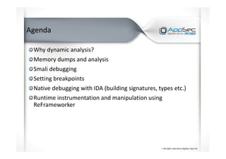 Agenda
Why dynamic analysis?
Memory dumps and analysis
Smali debugging
Setting breakpoints
Native debugging with IDA (building signatures, types etc.)
Runtime instrumentation and manipulation using
ReFrameworker
 