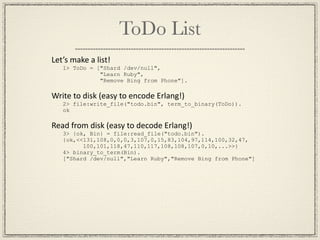 ToDo List
Let’s make a list!
   1> ToDo = ["Shard /dev/null",
              "Learn Ruby",
              "Remove Bing from Phone"].

Write to disk (easy to encode Erlang!)
   2> file:write_file("todo.bin", term_to_binary(ToDo)).
   ok

Read from disk (easy to decode Erlang!)
   3> {ok, Bin} = file:read_file("todo.bin").
   {ok,<<131,108,0,0,0,3,107,0,15,83,104,97,114,100,32,47,
         100,101,118,47,110,117,108,108,107,0,10,...>>}
   4> binary_to_term(Bin).
   ["Shard /dev/null","Learn Ruby","Remove Bing from Phone"]
 