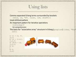 Using lists
Comma separated Erlang terms surrounded by brackets
   [this, is, "a", {List, [of, stuff]}]
Used ehhhverywhere
An important paGern for iteraMve operaMons
   lists:map/2
   list comprehension
The basis for “associaMve array” structure in Erlang (proplist) [{foo, "Foo"
  123}]

1> L1 = [2, 3].
[2,3]
2> L2 = [1|L1].
[1,2,3]
3> [H|T] = L2.
[1,2,3]
4> H.
1
5> T.
[1,2]
 