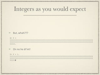 Integers as you would expect


   But, whah???
4> Y =
1111111111111111111111111111111111111111111111111111111111111111111111111111111
1111111111111111111111111111111111111111111111111111111111111111111111111111111
11111.


   On no he di’int!
5> Y + 1.
1111111111111111111111111111111111111111111111111111111111111111111111111111111
1111111111111111111111111111111111111111111111111111111111111111111111111111111
111112
 