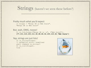 Strings (haven’t we seen these before?)

PreGy much what you’d expect
   1> Slogan = "Mongo DB is Web Scale".
   "Mongo DB is Web Scale"

But, wait, OMG, noooo!
   2> io_lib:format("Mongo DB is ~s", ["Web Scale"]).
   [77,111,110,103,111,32,68,66,32,105,115,32,"Web Scale"]

Yep, strings are just lists!
   3> is_string(Slogan).
   ** exception error: undefined
   shell command is_string/1
   4> is_list(Slogan).
   true
 