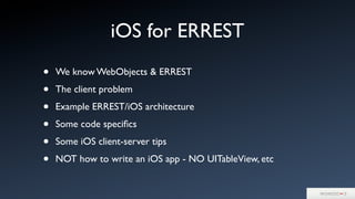 • We know WebObjects & ERREST
• The client problem
• Example ERREST/iOS architecture
• Some code speciﬁcs
• Some iOS client-server tips
• NOT how to write an iOS app - NO UITableView, etc
iOS for ERREST
 