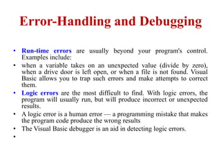 Error-Handling and Debugging

• Run-time errors are usually beyond your program's control.
  Examples include:
• when a variable takes on an unexpected value (divide by zero),
  when a drive door is left open, or when a file is not found. Visual
  Basic allows you to trap such errors and make attempts to correct
  them.
• Logic errors are the most difficult to find. With logic errors, the
  program will usually run, but will produce incorrect or unexpected
  results.
• A logic error is a human error — a programming mistake that makes
  the program code produce the wrong results
• The Visual Basic debugger is an aid in detecting logic errors.
•
 