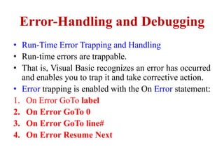 Error-Handling and Debugging
• Run-Time Error Trapping and Handling
• Run-time errors are trappable.
• That is, Visual Basic recognizes an error has occurred
  and enables you to trap it and take corrective action.
• Error trapping is enabled with the On Error statement:
1. On Error GoTo label
2. On Error GoTo 0
3. On Error GoTo line#
4. On Error Resume Next
 