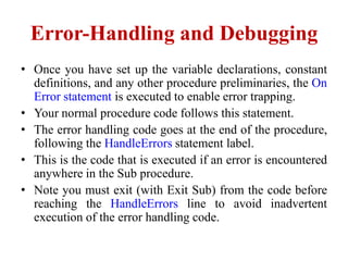 Error-Handling and Debugging
• Once you have set up the variable declarations, constant
  definitions, and any other procedure preliminaries, the On
  Error statement is executed to enable error trapping.
• Your normal procedure code follows this statement.
• The error handling code goes at the end of the procedure,
  following the HandleErrors statement label.
• This is the code that is executed if an error is encountered
  anywhere in the Sub procedure.
• Note you must exit (with Exit Sub) from the code before
  reaching the HandleErrors line to avoid inadvertent
  execution of the error handling code.
 