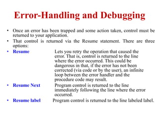 Error-Handling and Debugging
• Once an error has been trapped and some action taken, control must be
  returned to your application.
• That control is returned via the Resume statement. There are three
  options:
• Resume                Lets you retry the operation that caused the
                        error. That is, control is returned to the line
                        where the error occurred. This could be
                        dangerous in that, if the error has not been
                        corrected (via code or by the user), an infinite
                        loop between the error handler and the
                        procedure code may result.
• Resume Next           Program control is returned to the line
                        immediately following the line where the error
                        occurred.
• Resume label        Program control is returned to the line labeled label.
 