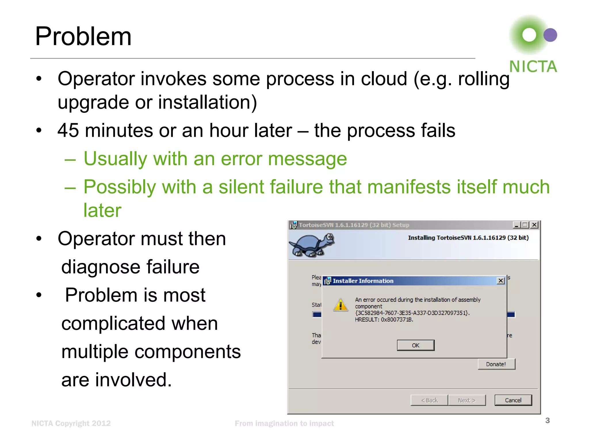 Problem
• Operator invokes some process in cloud (e.g. rolling
upgrade or installation)
• 45 minutes or an hour later – the process fails
– Usually with an error message
– Possibly with a silent failure that manifests itself much
later
• Operator must then
diagnose failure
• Problem is most
complicated when
multiple components
are involved.
NICTA Copyright 2012

From imagination to impact

3

 