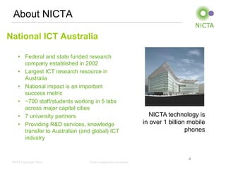 About NICTA
National ICT Australia
• Federal and state funded research
company established in 2002
• Largest ICT research resource in
Australia
• National impact is an important
success metric
• ~700 staff/students working in 5 labs
across major capital cities
• 7 university partners
• Providing R&D services, knowledge
transfer to Australian (and global) ICT
industry

NICTA technology is
in over 1 billion mobile
phones

2
NICTA Copyright 2012

From imagination to impact

 