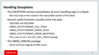 Copyright	©	2018 Oracle	and/or	its	affiliates.	All	rights	reserved.		|
14
Handling	Exceptions
• The	EXCEPTION	section	consolidates	all	error	handling	logic	in	a	block.
– But	only	traps	errors	raised	in	the	executable	section	of	the	block.
• Several	useful	functions	usually	come	into	play:
– SQLCODE	and	SQLERRM
– DBMS_UTILITY.FORMAT_CALL_STACK
– DBMS_UTILITY.FORMAT_ERROR_STACK
– DBMS_UTILITY.FORMAT_ERROR_BACKTRACE
– Plus,	new	to	12.1,	the	UTL_CALL_STACK	package
• The	DBMS_ERRLOG	package
– Quick	and	easy	logging	of	DML	errors
 