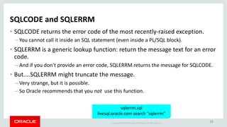 Copyright	©	2018 Oracle	and/or	its	affiliates.	All	rights	reserved.		|
15
SQLCODE	and	SQLERRM
• SQLCODE	returns	the	error	code	of	the	most	recently-raised	exception.
– You	cannot	call	it	inside	an	SQL	statement	(even	inside	a	PL/SQL	block).
• SQLERRM	is	a	generic	lookup	function:	return	the	message	text	for	an	error	
code.
– And	if	you	don't	provide	an	error	code,	SQLERRM	returns	the	message	for	SQLCODE.
• But....SQLERRM	might	truncate	the	message.
– Very	strange,	but	it	is	possible.
– So	Oracle	recommends	that	you	not	 use	this	function.
sqlerrm.sql
livesql.oracle.com search	"sqlerrm"
 
