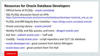 Copyright	©	2018 Oracle	and/or	its	affiliates.	All	rights	reserved.		|
2
Resources	for	Oracle	Database	Developers
• Official	home	of	PL/SQL	- oracle.com/plsql
• SQL-PL/SQL	discussion	forum	on	OTN
https://community.oracle.com/community/database/developer-tools/sql_and_pl_sql
• PL/SQL	and	EBR	blog	by	Bryn	Llewellyn	- https://blogs.oracle.com/plsql-and-ebr
• Oracle	Learning	Library	- oracle.com/oll
• Weekly	PL/SQL	and	SQL	quizzes,	and	more	- devgym.oracle.com
• Ask	Tom	- asktom.oracle.com – 'nuff said
• LiveSQL	- livesql.oracle.com – script	repository	and	12/7	12c	database
• oracle-developer.net - great	content	from	Adrian	Billington
• oracle-base.com - great	content	from	Tim	Hall
 