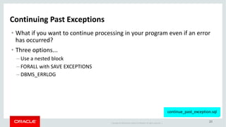 Copyright	©	2018 Oracle	and/or	its	affiliates.	All	rights	reserved.		|
20
Continuing	Past	Exceptions
• What	if	you	want	to	continue	processing	in	your	program	even	if	an	error	
has	occurred?
• Three	options...
– Use	a	nested	block	
– FORALL	with	SAVE	EXCEPTIONS
– DBMS_ERRLOG
continue_past_exception.sql
 