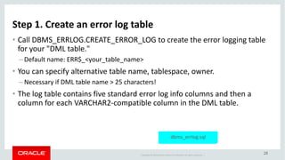 Copyright	©	2018 Oracle	and/or	its	affiliates.	All	rights	reserved.		|
28
Step	1.	Create	an	error	log	table
• Call	DBMS_ERRLOG.CREATE_ERROR_LOG	to	create	the	error	logging	table	
for	your	"DML	table."
– Default	name:	ERR$_<your_table_name>
• You	can	specify	alternative	table	name,	tablespace,	owner.
– Necessary	if	DML	table	name	>	25	characters!
• The	log	table	contains	five	standard	error	log	info	columns	and	then	a	
column	for	each	VARCHAR2-compatible	column	in	the	DML	table.
dbms_errlog.sql
 