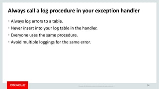 Copyright	©	2018 Oracle	and/or	its	affiliates.	All	rights	reserved.		|
34
Always	call	a	log	procedure	in	your	exception	handler
• Always	log	errors	to	a	table.
• Never	insert	into	your	log	table	in	the	handler.
• Everyone	uses	the	same	procedure.
• Avoid	multiple	loggings	for	the	same	error.
 