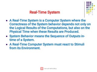 Real-Time System



A Real-Time System is a Computer System where the
Correctness of the System behavior depends not only on
the Logical Results of the Computations, but also on the
Physical Time when these Results are Produced.
System Behavior means the Sequence of Outputs in-
time of a System.
A Real-Time Computer System must react to Stimuli
from its Environment.
 