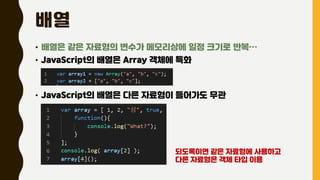배열
• 배열은 같은 자료형의 변수가 메모리상에 일정 크기로 반복…
• JavaScript의 배열은 Array 객체에 특화
• JavaScript의 배열은 다른 자료형이 들어가도 무관
되도록이면 같은 자료형에 사용하고
다른 자료형은 객체 타입 이용
 