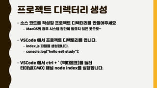 프로젝트 디렉터리 생성
• 소스 코드를 작성할 프로젝트 디렉터리를 만들어주세요
– MacOS의 경우 시스템 권한이 필요치 않은 곳으로~
• VSCode 에서 프로젝트 디렉토리를 엽니다.
– index.js 파일을 생성합니다.
– console.log("hello es6 study");
• VSCode 에서 ctrl + ` (역따옴표)를 눌러
터미널(CMD) 패널 node index를 실행합니다.
 