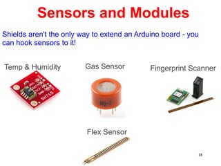 Sensors and Modules
Gas Sensor
Temp & Humidity
Flex Sensor
Fingerprint Scanner
Shields aren't the only way to extend an Arduino board - you
can hook sensors to it!
18
 