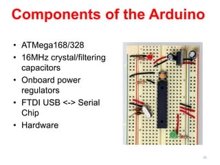 Components of the Arduino
• ATMega168/328
• 16MHz crystal/filtering
capacitors
• Onboard power
regulators
• FTDI USB <-> Serial
Chip
• Hardware
25
 