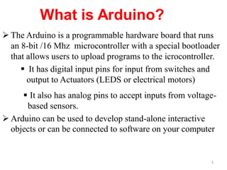  The Arduino is a programmable hardware board that runs
an 8-bit /16 Mhz microcontroller with a special bootloader
that allows users to upload programs to the icrocontroller.
 It has digital input pins for input from switches and
output to Actuators (LEDS or electrical motors)
 It also has analog pins to accept inputs from voltage-
based sensors.
 Arduino can be used to develop stand-alone interactive
objects or can be connected to software on your computer
3
 