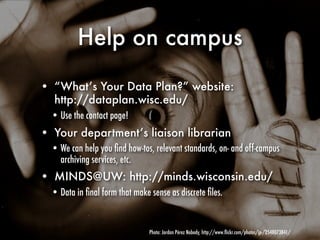 Help on campus

• “What’s Your Data Plan?” website:
  http://dataplan.wisc.edu/
  • Use the contact page!
• Your department’s liaison librarian
  • We can help you ﬁnd how-tos, relevant standards, on- and off-campus
    archiving services, etc.
• MINDS@UW: http://minds.wisconsin.edu/
  • Data in ﬁnal form that make sense as discrete ﬁles.


                                Photo: Jordan Pérez Nobody, http://www.ﬂickr.com/photos/jp-/2548073841/
 