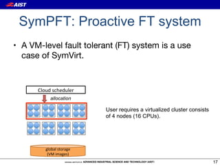 SymPFT: Proactive FT system
•  A VM-level fault tolerant (FT) system is a use
   case of SymVirt.


      Cloud&scheduler
           allocation

                           User requires a virtualized cluster consists
                           of 4 nodes (16 CPUs).




         global&storage&
          (VM&images)
                                                                          17
 