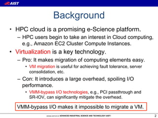 Background
•  HPC cloud is a promising e-Science platform.
   –  HPC users begin to take an interest in Cloud computing,
      e.g., Amazon EC2 Cluster Compute Instances.
•  Virtualization is a key technology.
   –  Pro: It makes migration of computing elements easy.
      •  VM migration is useful for achieving fault tolerance, server
         consolidation, etc.
   –  Con: It introduces a large overhead, spoiling I/O
      performance.
      •  VMM-bypass I/O technologies, e.g., PCI passthrough and
         SR-IOV, can significantly mitigate the overhead.

  VMM-bypass I/O makes it impossible to migrate a VM.
                                                                        2
 