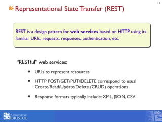 13
Representational State Transfer (REST)
“RESTful” web services:
• URIs to represent resources
• HTTP POST/GET/PUT/DELETE correspond to usual
Create/Read/Update/Delete (CRUD) operations
• Response formats typically include: XML, JSON, CSV
REST is a design pattern for web services based on HTTP using its
familiar URIs, requests, responses, authentication, etc.
 