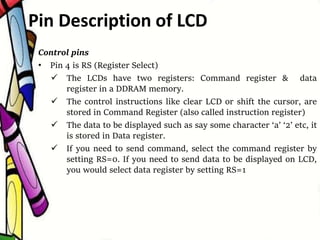 Control pins
• Pin 4 is RS (Register Select)
 The LCDs have two registers: Command register & data
register in a DDRAM memory.
 The control instructions like clear LCD or shift the cursor, are
stored in Command Register (also called instruction register)
 The data to be displayed such as say some character ‘a’ ‘2’ etc, it
is stored in Data register.
 If you need to send command, select the command register by
setting RS=0. If you need to send data to be displayed on LCD,
you would select data register by setting RS=1
Pin Description of LCD
 