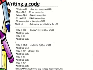 Writing a code• ;------------- PIN CONNECTIONS------------------------------
//Port equ P0 ;data port to connect LCD
RS equ P2.2 ;RS pin connection
RW equ P2.3 ;RW pin connection
EN equ P2.4 ;EN pin connection
; P0 is connected to data pins of LCD
ACALL init ; Subroutine for initialising the LCD
;------------------------------------------------------------
MOV A, #‘H' ; Display ‘Hi‘ in first line of LCD
ACALL lcd_data
MOV A, #’i'
ACALL lcd_data
;------------------------------------------------------------
MOV A, #0c0H ;switch to 2nd line of LCD
ACALL lcd_cmd
MOV A, #‘P' ; Display ‘Pie'
ACALL lcd_data
MOV A, #‘i'
ACALL lcd_data
MOV A, #‘e'
ACALL lcd_data
HERE: SJMP HERE ; Infinite loop to keep displaying Hi, Pie
 