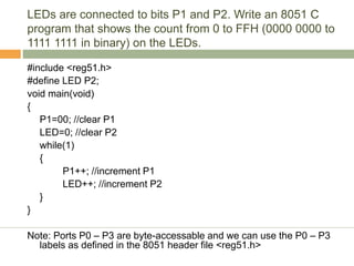 LEDs are connected to bits P1 and P2. Write an 8051 C
program that shows the count from 0 to FFH (0000 0000 to
1111 1111 in binary) on the LEDs.
#include <reg51.h>
#define LED P2;
void main(void)
{
P1=00; //clear P1
LED=0; //clear P2
while(1)
{
P1++; //increment P1
LED++; //increment P2
}
}
Note: Ports P0 – P3 are byte-accessable and we can use the P0 – P3
labels as defined in the 8051 header file <reg51.h>
 