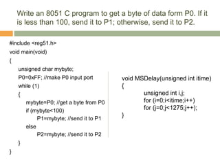 Write an 8051 C program to get a byte of data form P0. If it
is less than 100, send it to P1; otherwise, send it to P2.
#include <reg51.h>
void main(void)
{
unsigned char mybyte;
P0=0xFF; //make P0 input port
while (1)
{
mybyte=P0; //get a byte from P0
if (mybyte<100)
P1=mybyte; //send it to P1
else
P2=mybyte; //send it to P2
}
}
void MSDelay(unsigned int itime)
{
unsigned int i,j;
for (i=0;i<itime;i++)
for (j=0;j<1275;j++);
}
 