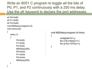 Write an 8051 C program to toggle all the bits of
P0, P1, and P2 continuously with a 250 ms delay.
Use the sfr keyword to declare the port addresses.
sfr P0=0x80;
sfr P1=0x90;
sfr P2=0xA0;
void MSDelay(unsigned int);
void main(void)
{
while (1)
{
P0=0x55;
P1=0x55;
P2=0x55;
MSDelay(250);
P0=0xAA;
P1=0xAA;
P2=0xAA;
MSDelay(250);
}
}
void MSDelay(unsigned int itime)
{
unsigned int i,j;
for (i=0;i<itime;i++)
for (j=0;j<1275;j++);
}
 