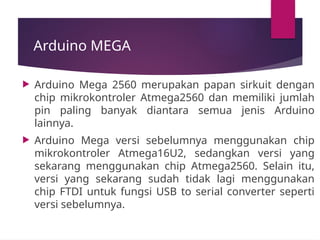 Arduino MEGA
 Arduino Mega 2560 merupakan papan sirkuit dengan
chip mikrokontroler Atmega2560 dan memiliki jumlah
pin paling banyak diantara semua jenis Arduino
lainnya.
 Arduino Mega versi sebelumnya menggunakan chip
mikrokontroler Atmega16U2, sedangkan versi yang
sekarang menggunakan chip Atmega2560. Selain itu,
versi yang sekarang sudah tidak lagi menggunakan
chip FTDI untuk fungsi USB to serial converter seperti
versi sebelumnya.
 