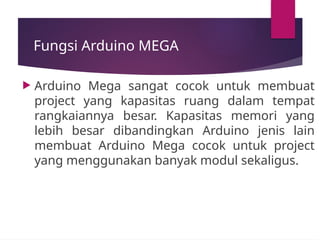 Fungsi Arduino MEGA
 Arduino Mega sangat cocok untuk membuat
project yang kapasitas ruang dalam tempat
rangkaiannya besar. Kapasitas memori yang
lebih besar dibandingkan Arduino jenis lain
membuat Arduino Mega cocok untuk project
yang menggunakan banyak modul sekaligus.
 