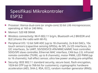 Spesifikasi Mikrokontroler
ESP32
 Prosesor: Xtensa dual-core (or single-core) 32-bit LX6 microprocessor,
operating at 160 or 240 MHz.
 Memori: 520 KB SRAM.
 Wireless connectivity: Wi-Fi 802.11 b/g/n, Bluetooth v4.2 BR/EDR and
BLE (shares the radio with Wi-Fi).
 Peripheral I/O: 12-bit SAR ADC (up to 18 channels), 2x 8-bit DACs, 10x
touch sensors (capacitive sensing GPIOs), 4x SPI, 2x I2S interfaces, 2x
I2C interfaces, 3x UART, SD/SDIO/CE-ATA/MMC/eMMC host controller,
SDIO/SPI slave controller, Ethernet MAC interface, CAN bus 2.0, infrared
remote controller (TX/RX, up to 8 channels), motor PWM, LED PWM (up
to 16 channels), hall effect sensor, ultra low power analog pre-amplifier.
 Security: IEEE 802.11 standard security, secure boot, flash encryption,
1024-bit OTP (up to 768-bit for customers), cryptographic hardware
acceleration (AES, SHA-2, RSA, ECC), random number generator (RNG).
 