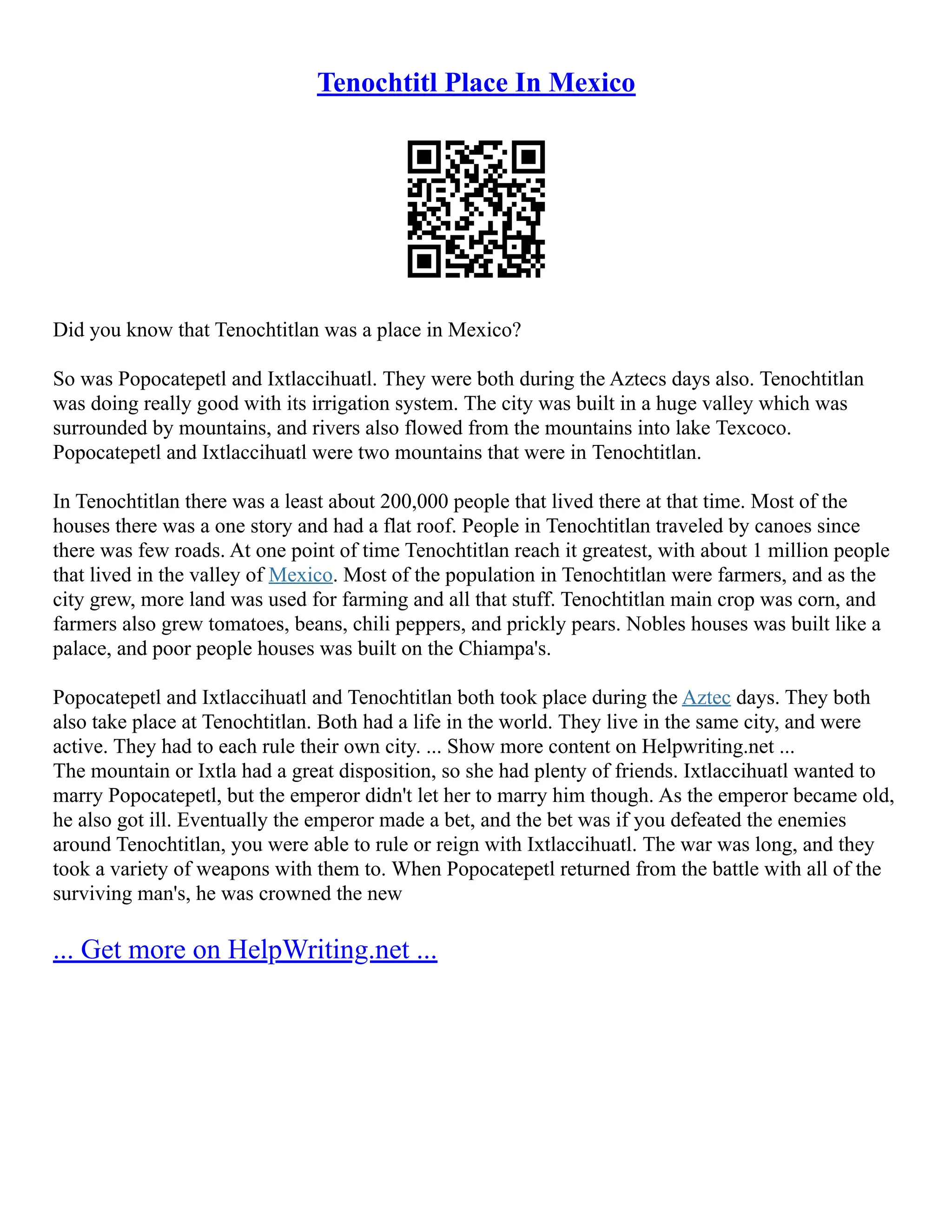 Tenochtitl Place In Mexico
Did you know that Tenochtitlan was a place in Mexico?
So was Popocatepetl and Ixtlaccihuatl. They were both during the Aztecs days also. Tenochtitlan
was doing really good with its irrigation system. The city was built in a huge valley which was
surrounded by mountains, and rivers also flowed from the mountains into lake Texcoco.
Popocatepetl and Ixtlaccihuatl were two mountains that were in Tenochtitlan.
In Tenochtitlan there was a least about 200,000 people that lived there at that time. Most of the
houses there was a one story and had a flat roof. People in Tenochtitlan traveled by canoes since
there was few roads. At one point of time Tenochtitlan reach it greatest, with about 1 million people
that lived in the valley of Mexico. Most of the population in Tenochtitlan were farmers, and as the
city grew, more land was used for farming and all that stuff. Tenochtitlan main crop was corn, and
farmers also grew tomatoes, beans, chili peppers, and prickly pears. Nobles houses was built like a
palace, and poor people houses was built on the Chiampa's.
Popocatepetl and Ixtlaccihuatl and Tenochtitlan both took place during the Aztec days. They both
also take place at Tenochtitlan. Both had a life in the world. They live in the same city, and were
active. They had to each rule their own city. ... Show more content on Helpwriting.net ...
The mountain or Ixtla had a great disposition, so she had plenty of friends. Ixtlaccihuatl wanted to
marry Popocatepetl, but the emperor didn't let her to marry him though. As the emperor became old,
he also got ill. Eventually the emperor made a bet, and the bet was if you defeated the enemies
around Tenochtitlan, you were able to rule or reign with Ixtlaccihuatl. The war was long, and they
took a variety of weapons with them to. When Popocatepetl returned from the battle with all of the
surviving man's, he was crowned the new
... Get more on HelpWriting.net ...
 