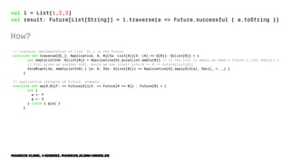val l = List(1,2,3)
val result: Future[List[String]] = l.traverse(a => Future.successful { a.toString })
How?
// traverse implementation of List, G[_] is the future
override def traverse[G[_]: Applicative, A, B](fa: List[A])(f: (A) => G[B]): G[List[B]] = {
val emptyListInG: G[List[B]] = Applicative[G].pure(List.empty[B]) // if the list is empty we need a Future { List.empty() }
// f(a) gives us another G[B], which we can inject into B => B => Future[List[B]]
foldRight(fa, emptyListInG) { (a: A, fbs: G[List[B]]) => Applicative[G].apply2(f(a), fbs)(_ +: _) }
}
// applicative instance of Future, example...
override def ap[A,B](F: => Future[A])(f: => Future[A => B]) : Future[B] = {
for {
a <- F
g <- f
} yield { g(a) }
}
Markus Klink, @joheinz, markus.klink@inoio.de
 