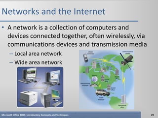 Networks and the Internet
• A network is a collection of computers and
  devices connected together, often wirelessly, via
  communications devices and transmission media
      – Local area network
      – Wide area network




Microsoft Office 2007: Introductory Concepts and Techniques   29
 