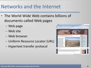 Networks and the Internet
• The World Wide Web contains billions of
  documents called Web pages
      – Web page
      – Web site
      – Web browser
      – Uniform Resource Locator (URL)
      – Hypertext transfer protocol




Microsoft Office 2007: Introductory Concepts and Techniques   31
 