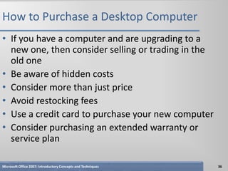 How to Purchase a Desktop Computer
• If you have a computer and are upgrading to a
  new one, then consider selling or trading in the
  old one
• Be aware of hidden costs
• Consider more than just price
• Avoid restocking fees
• Use a credit card to purchase your new computer
• Consider purchasing an extended warranty or
  service plan

Microsoft Office 2007: Introductory Concepts and Techniques   36
 