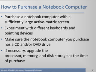 How to Purchase a Notebook Computer
• Purchase a notebook computer with a
  sufficiently large active-matrix screen
• Experiment with different keyboards and
  pointing devices
• Make sure the notebook computer you purchase
  has a CD and/or DVD drive
• If necessary, upgrade the
  processor, memory, and disk storage at the time
  of purchase
Microsoft Office 2007: Introductory Concepts and Techniques   37
 