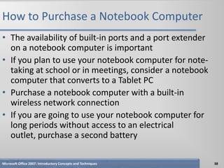 How to Purchase a Notebook Computer
• The availability of built-in ports and a port extender
  on a notebook computer is important
• If you plan to use your notebook computer for note-
  taking at school or in meetings, consider a notebook
  computer that converts to a Tablet PC
• Purchase a notebook computer with a built-in
  wireless network connection
• If you are going to use your notebook computer for
  long periods without access to an electrical
  outlet, purchase a second battery

Microsoft Office 2007: Introductory Concepts and Techniques   38
 